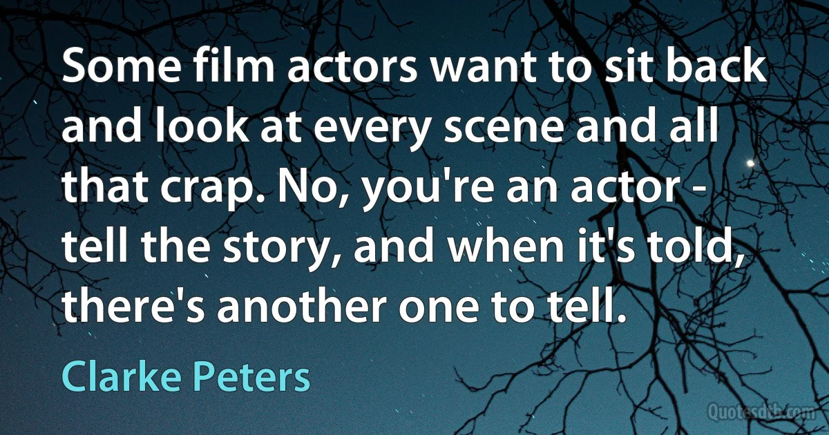 Some film actors want to sit back and look at every scene and all that crap. No, you're an actor - tell the story, and when it's told, there's another one to tell. (Clarke Peters)