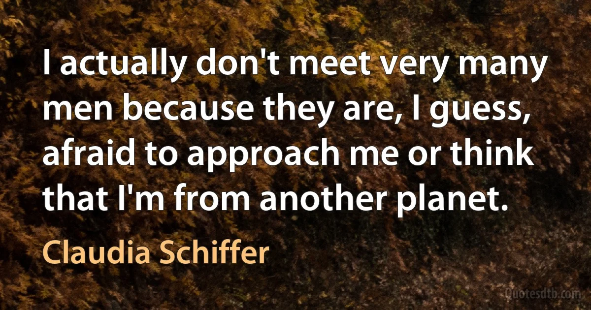 I actually don't meet very many men because they are, I guess, afraid to approach me or think that I'm from another planet. (Claudia Schiffer)