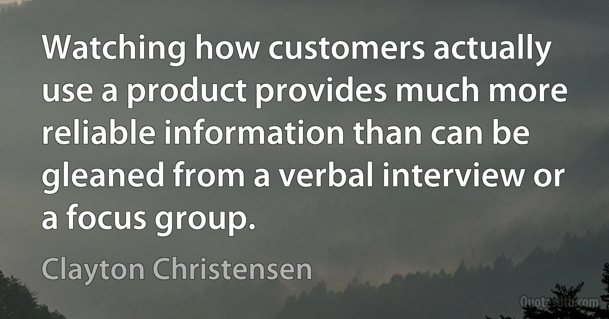 Watching how customers actually use a product provides much more reliable information than can be gleaned from a verbal interview or a focus group. (Clayton Christensen)