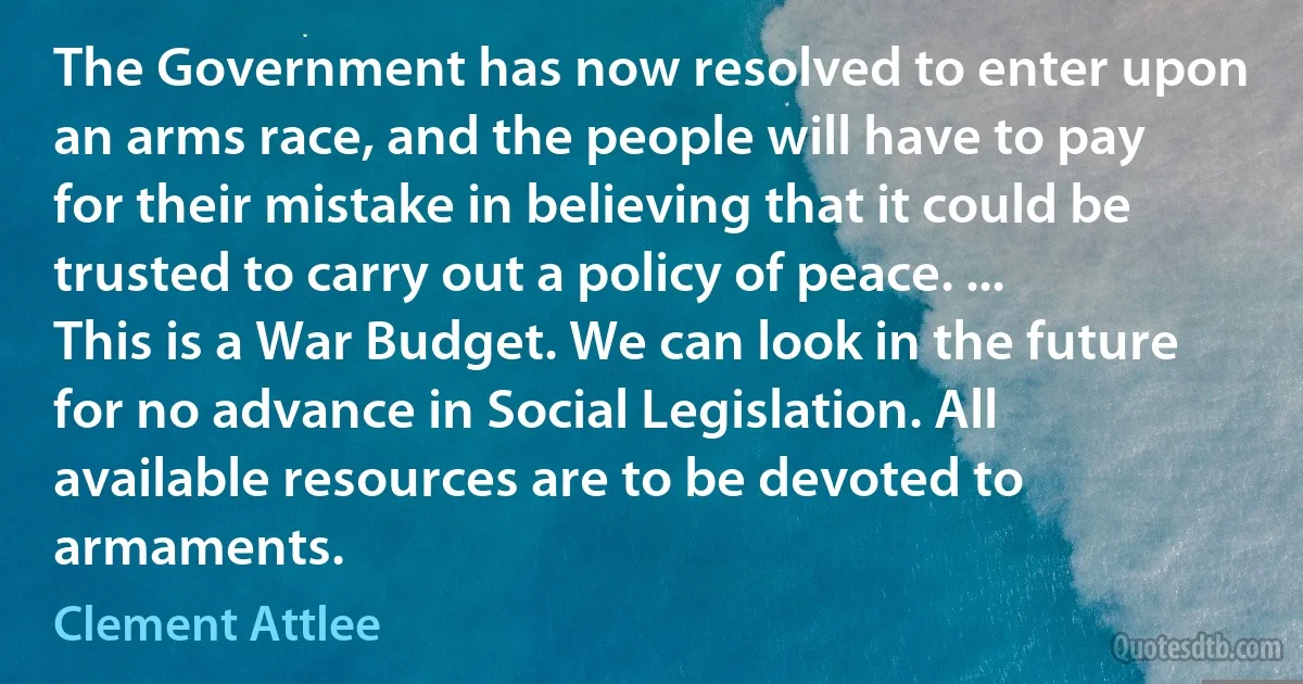 The Government has now resolved to enter upon an arms race, and the people will have to pay for their mistake in believing that it could be trusted to carry out a policy of peace. ... This is a War Budget. We can look in the future for no advance in Social Legislation. All available resources are to be devoted to armaments. (Clement Attlee)