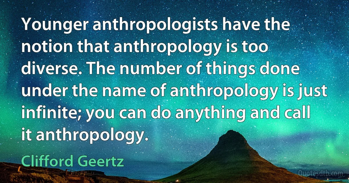 Younger anthropologists have the notion that anthropology is too diverse. The number of things done under the name of anthropology is just infinite; you can do anything and call it anthropology. (Clifford Geertz)