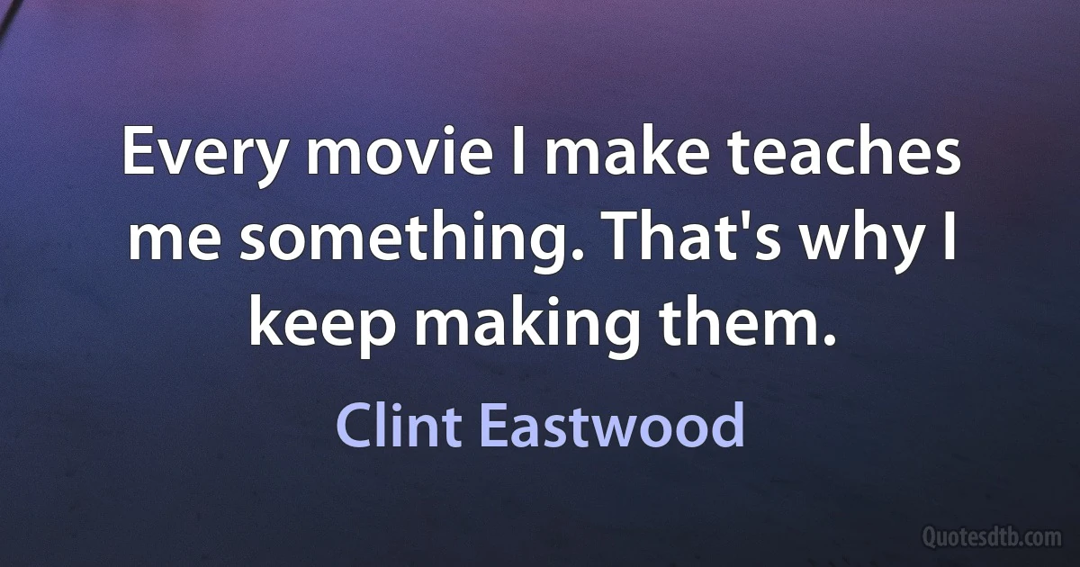 Every movie I make teaches me something. That's why I keep making them. (Clint Eastwood)