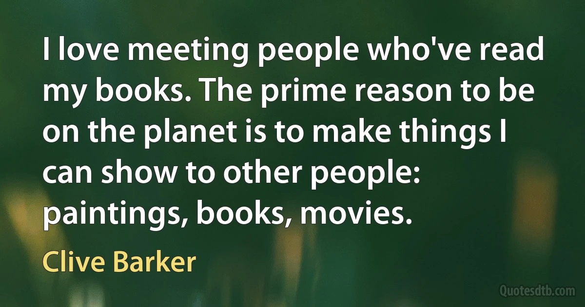 I love meeting people who've read my books. The prime reason to be on the planet is to make things I can show to other people: paintings, books, movies. (Clive Barker)