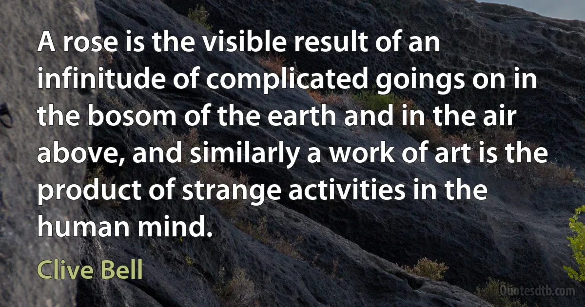 A rose is the visible result of an infinitude of complicated goings on in the bosom of the earth and in the air above, and similarly a work of art is the product of strange activities in the human mind. (Clive Bell)