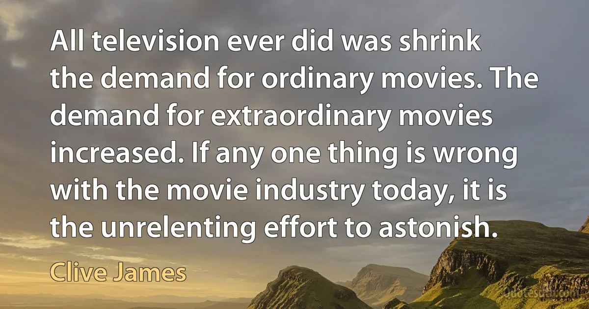 All television ever did was shrink the demand for ordinary movies. The demand for extraordinary movies increased. If any one thing is wrong with the movie industry today, it is the unrelenting effort to astonish. (Clive James)