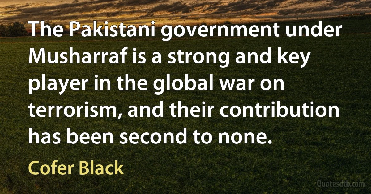 The Pakistani government under Musharraf is a strong and key player in the global war on terrorism, and their contribution has been second to none. (Cofer Black)