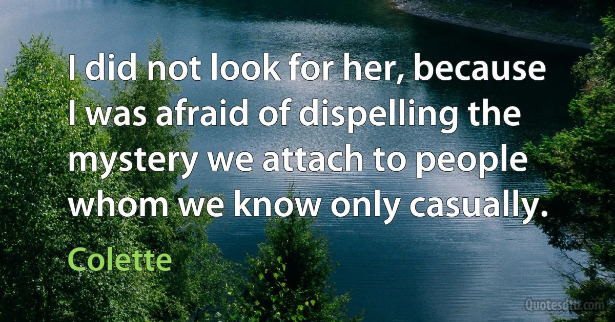 I did not look for her, because I was afraid of dispelling the mystery we attach to people whom we know only casually. (Colette)