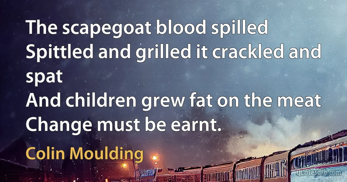 The scapegoat blood spilled
Spittled and grilled it crackled and spat
And children grew fat on the meat
Change must be earnt. (Colin Moulding)