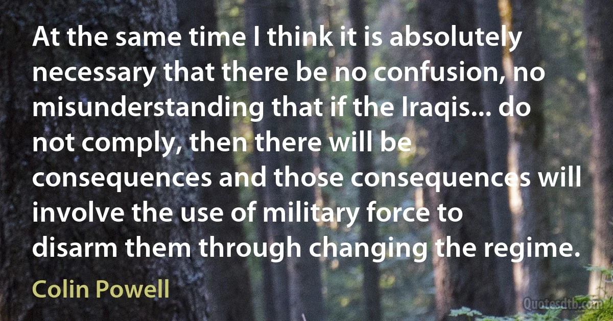 At the same time I think it is absolutely necessary that there be no confusion, no misunderstanding that if the Iraqis... do not comply, then there will be consequences and those consequences will involve the use of military force to disarm them through changing the regime. (Colin Powell)