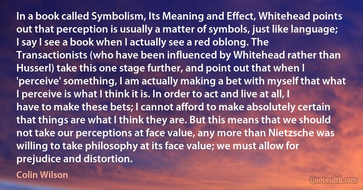 In a book called Symbolism, Its Meaning and Effect, Whitehead points out that perception is usually a matter of symbols, just like language; I say I see a book when I actually see a red oblong. The Transactionists (who have been influenced by Whitehead rather than Husserl) take this one stage further, and point out that when I 'perceive' something, I am actually making a bet with myself that what I perceive is what I think it is. In order to act and live at all, I have to make these bets; I cannot afford to make absolutely certain that things are what I think they are. But this means that we should not take our perceptions at face value, any more than Nietzsche was willing to take philosophy at its face value; we must allow for prejudice and distortion. (Colin Wilson)