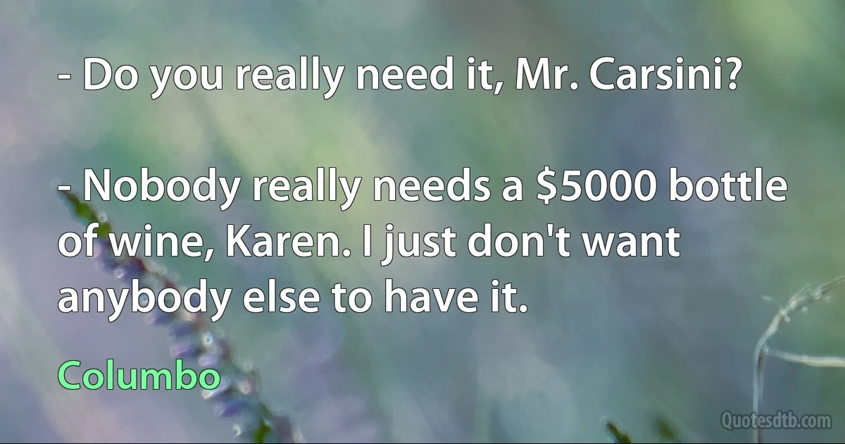 - Do you really need it, Mr. Carsini?

- Nobody really needs a $5000 bottle of wine, Karen. I just don't want anybody else to have it. (Columbo)