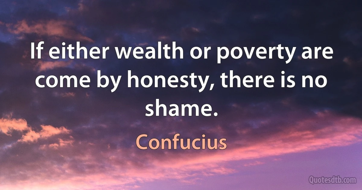 If either wealth or poverty are come by honesty, there is no shame. (Confucius)