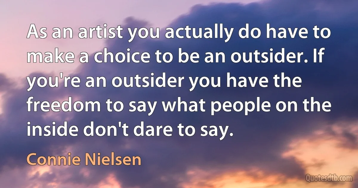 As an artist you actually do have to make a choice to be an outsider. If you're an outsider you have the freedom to say what people on the inside don't dare to say. (Connie Nielsen)