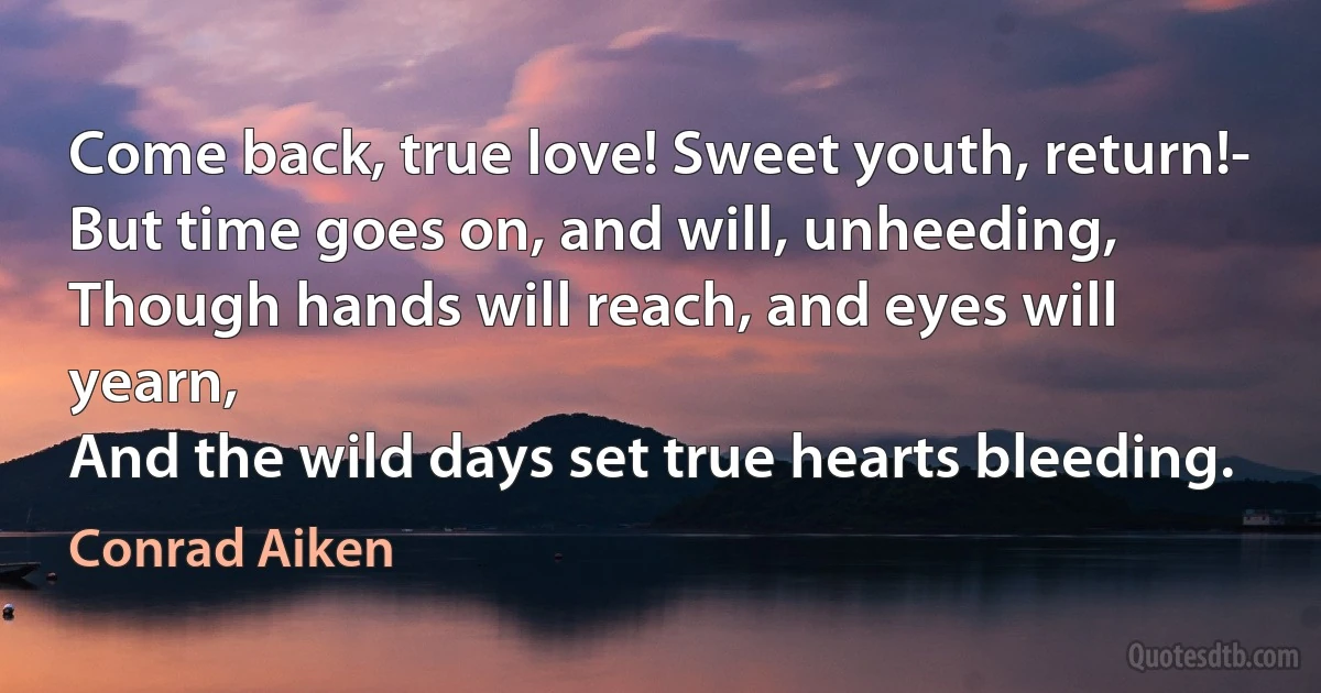 Come back, true love! Sweet youth, return!-
But time goes on, and will, unheeding,
Though hands will reach, and eyes will yearn,
And the wild days set true hearts bleeding. (Conrad Aiken)