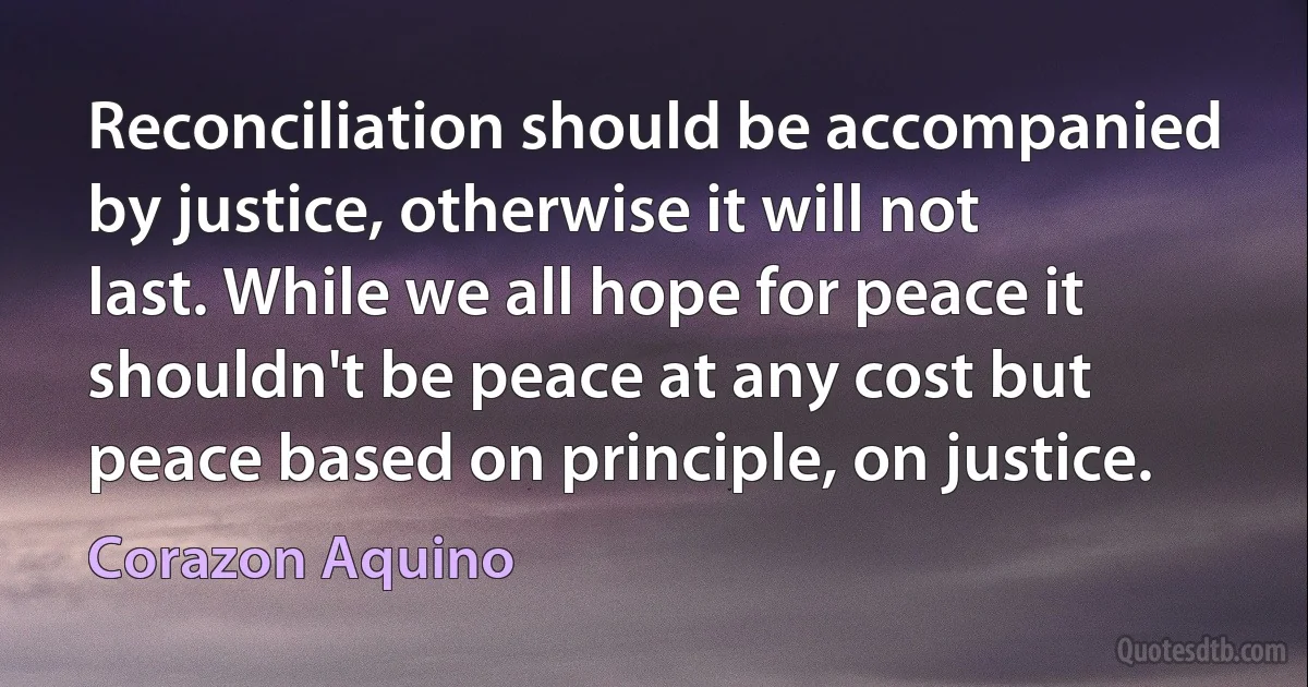 Reconciliation should be accompanied by justice, otherwise it will not last. While we all hope for peace it shouldn't be peace at any cost but peace based on principle, on justice. (Corazon Aquino)