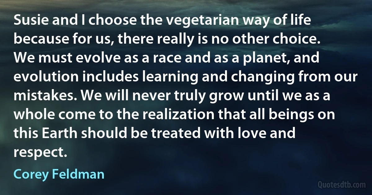 Susie and I choose the vegetarian way of life because for us, there really is no other choice. We must evolve as a race and as a planet, and evolution includes learning and changing from our mistakes. We will never truly grow until we as a whole come to the realization that all beings on this Earth should be treated with love and respect. (Corey Feldman)