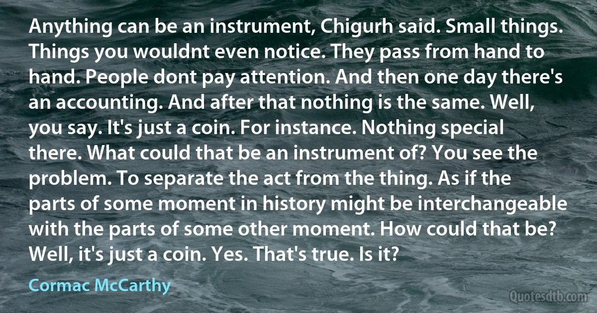 Anything can be an instrument, Chigurh said. Small things. Things you wouldnt even notice. They pass from hand to hand. People dont pay attention. And then one day there's an accounting. And after that nothing is the same. Well, you say. It's just a coin. For instance. Nothing special there. What could that be an instrument of? You see the problem. To separate the act from the thing. As if the parts of some moment in history might be interchangeable with the parts of some other moment. How could that be? Well, it's just a coin. Yes. That's true. Is it? (Cormac McCarthy)