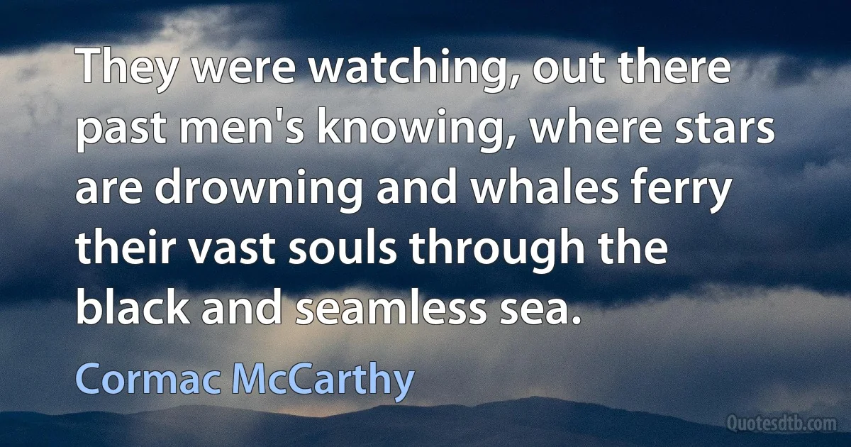 They were watching, out there past men's knowing, where stars are drowning and whales ferry their vast souls through the black and seamless sea. (Cormac McCarthy)