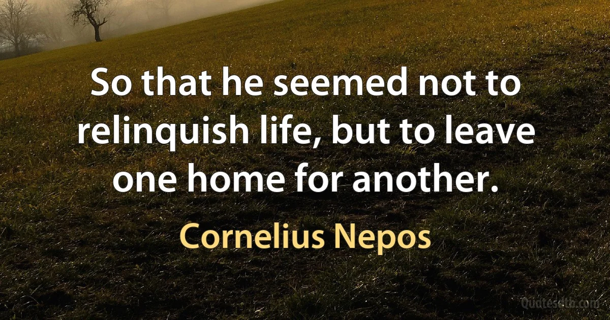 So that he seemed not to relinquish life, but to leave one home for another. (Cornelius Nepos)