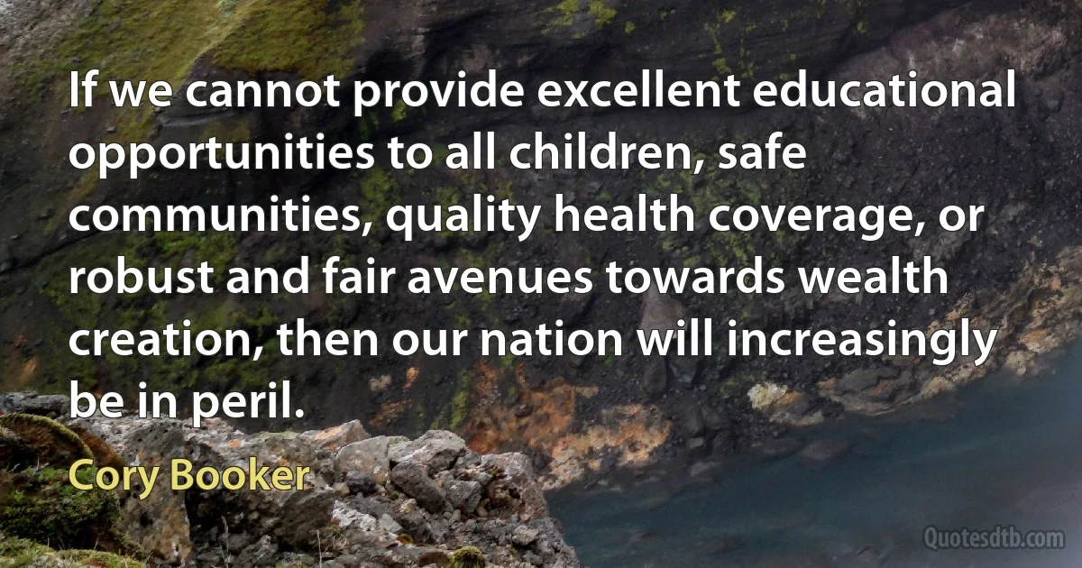 If we cannot provide excellent educational opportunities to all children, safe communities, quality health coverage, or robust and fair avenues towards wealth creation, then our nation will increasingly be in peril. (Cory Booker)