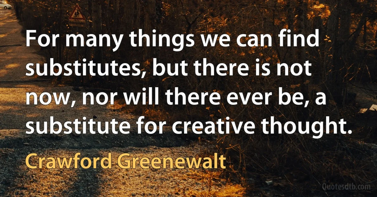 For many things we can find substitutes, but there is not now, nor will there ever be, a substitute for creative thought. (Crawford Greenewalt)