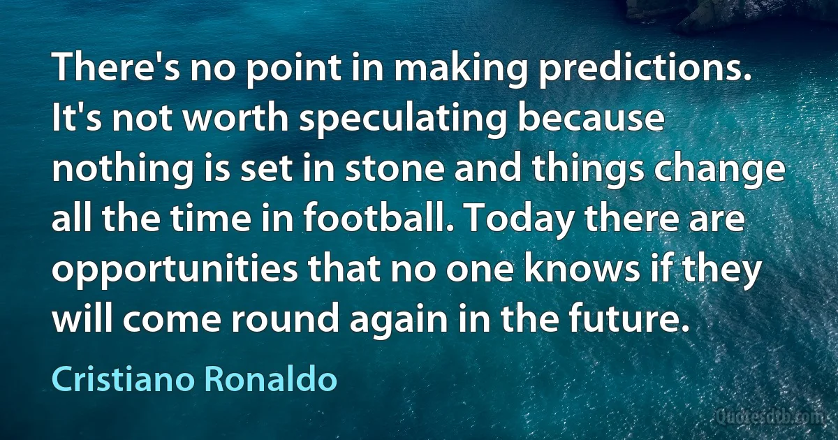 There's no point in making predictions. It's not worth speculating because nothing is set in stone and things change all the time in football. Today there are opportunities that no one knows if they will come round again in the future. (Cristiano Ronaldo)