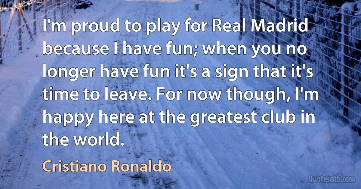 I'm proud to play for Real Madrid because I have fun; when you no longer have fun it's a sign that it's time to leave. For now though, I'm happy here at the greatest club in the world. (Cristiano Ronaldo)