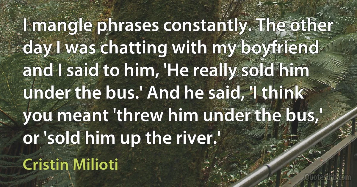 I mangle phrases constantly. The other day I was chatting with my boyfriend and I said to him, 'He really sold him under the bus.' And he said, 'I think you meant 'threw him under the bus,' or 'sold him up the river.' (Cristin Milioti)