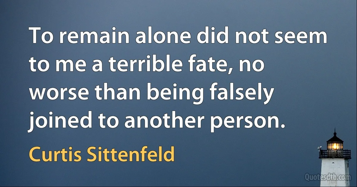 To remain alone did not seem to me a terrible fate, no worse than being falsely joined to another person. (Curtis Sittenfeld)