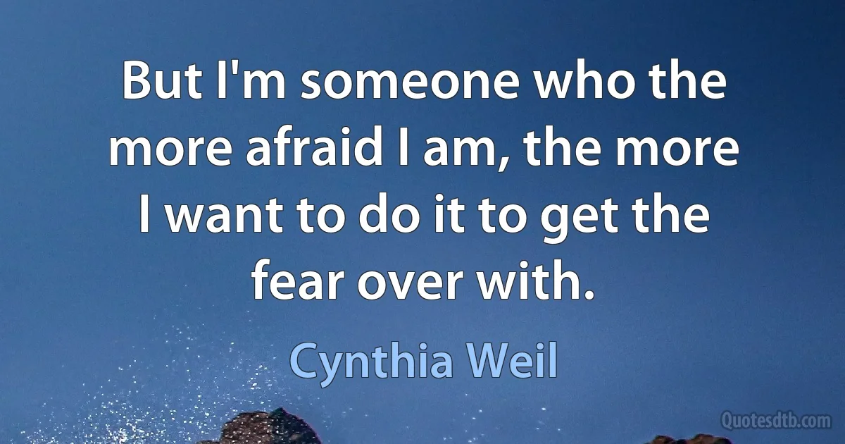 But I'm someone who the more afraid I am, the more I want to do it to get the fear over with. (Cynthia Weil)