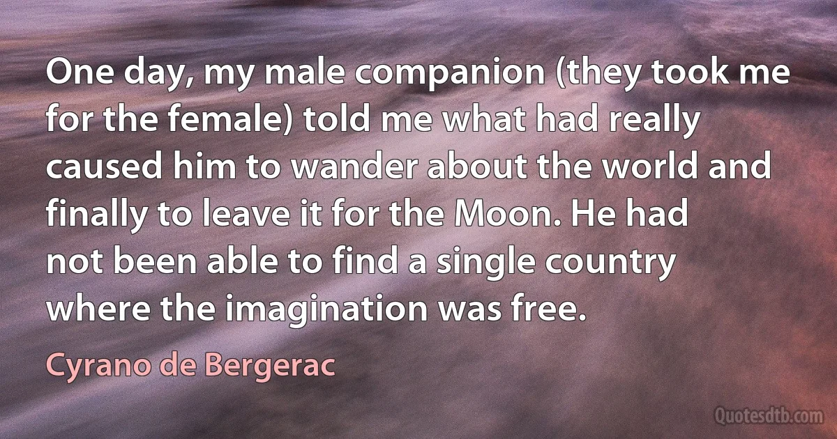 One day, my male companion (they took me for the female) told me what had really caused him to wander about the world and finally to leave it for the Moon. He had not been able to find a single country where the imagination was free. (Cyrano de Bergerac)