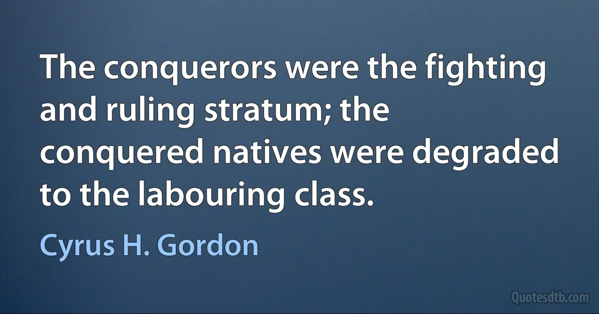 The conquerors were the fighting and ruling stratum; the conquered natives were degraded to the labouring class. (Cyrus H. Gordon)