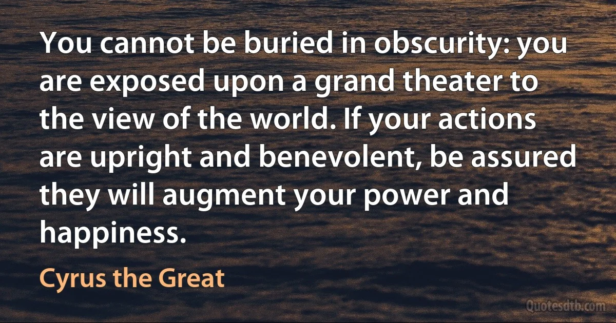 You cannot be buried in obscurity: you are exposed upon a grand theater to the view of the world. If your actions are upright and benevolent, be assured they will augment your power and happiness. (Cyrus the Great)