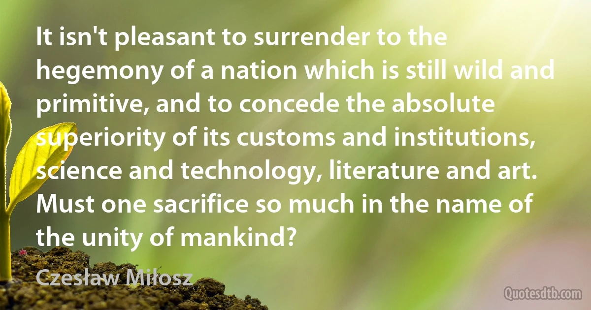 It isn't pleasant to surrender to the hegemony of a nation which is still wild and primitive, and to concede the absolute superiority of its customs and institutions, science and technology, literature and art. Must one sacrifice so much in the name of the unity of mankind? (Czesław Miłosz)