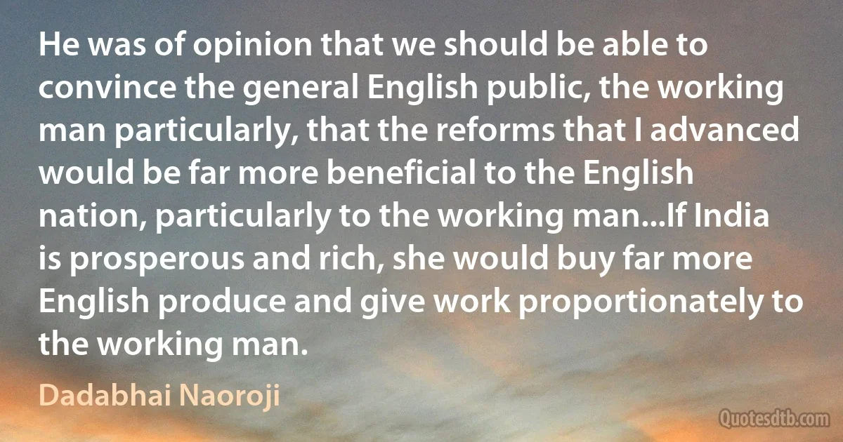 He was of opinion that we should be able to convince the general English public, the working man particularly, that the reforms that I advanced would be far more beneficial to the English nation, particularly to the working man...If India is prosperous and rich, she would buy far more English produce and give work proportionately to the working man. (Dadabhai Naoroji)