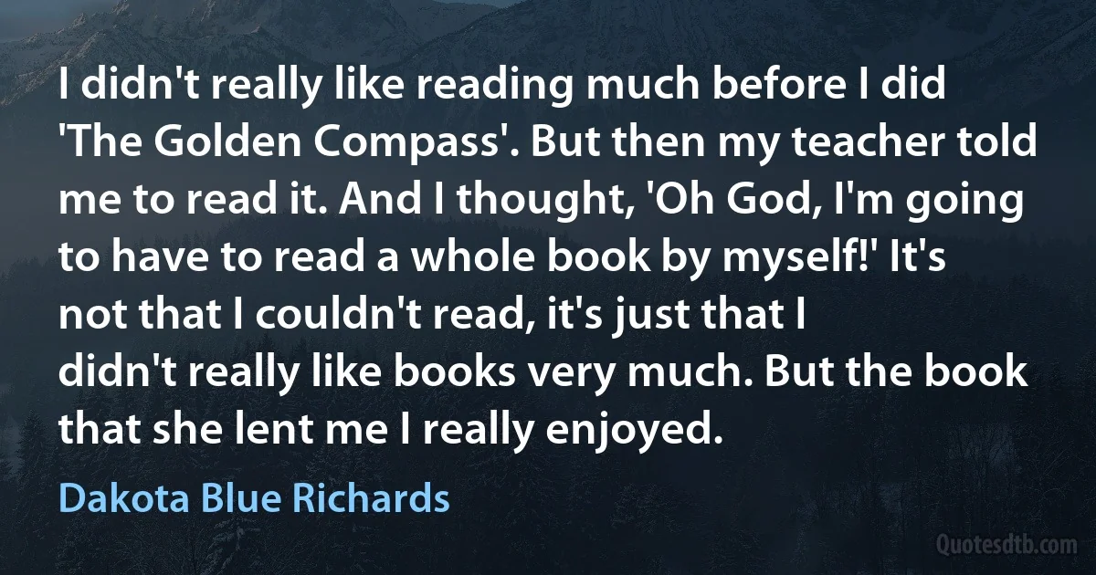 I didn't really like reading much before I did 'The Golden Compass'. But then my teacher told me to read it. And I thought, 'Oh God, I'm going to have to read a whole book by myself!' It's not that I couldn't read, it's just that I didn't really like books very much. But the book that she lent me I really enjoyed. (Dakota Blue Richards)