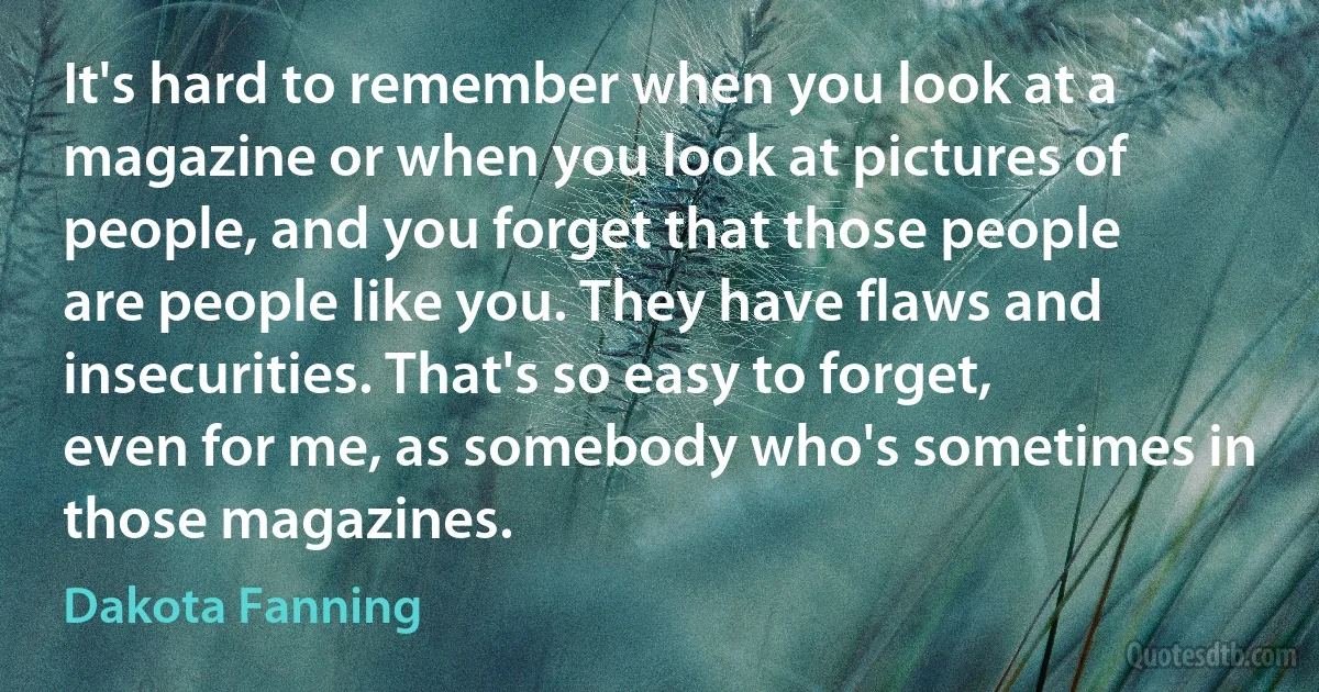 It's hard to remember when you look at a magazine or when you look at pictures of people, and you forget that those people are people like you. They have flaws and insecurities. That's so easy to forget, even for me, as somebody who's sometimes in those magazines. (Dakota Fanning)