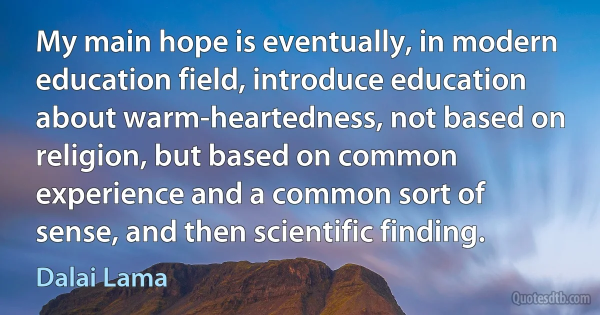 My main hope is eventually, in modern education field, introduce education about warm-heartedness, not based on religion, but based on common experience and a common sort of sense, and then scientific finding. (Dalai Lama)