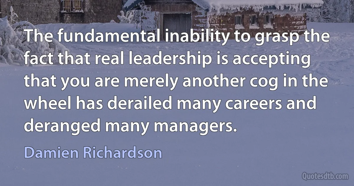 The fundamental inability to grasp the fact that real leadership is accepting that you are merely another cog in the wheel has derailed many careers and deranged many managers. (Damien Richardson)