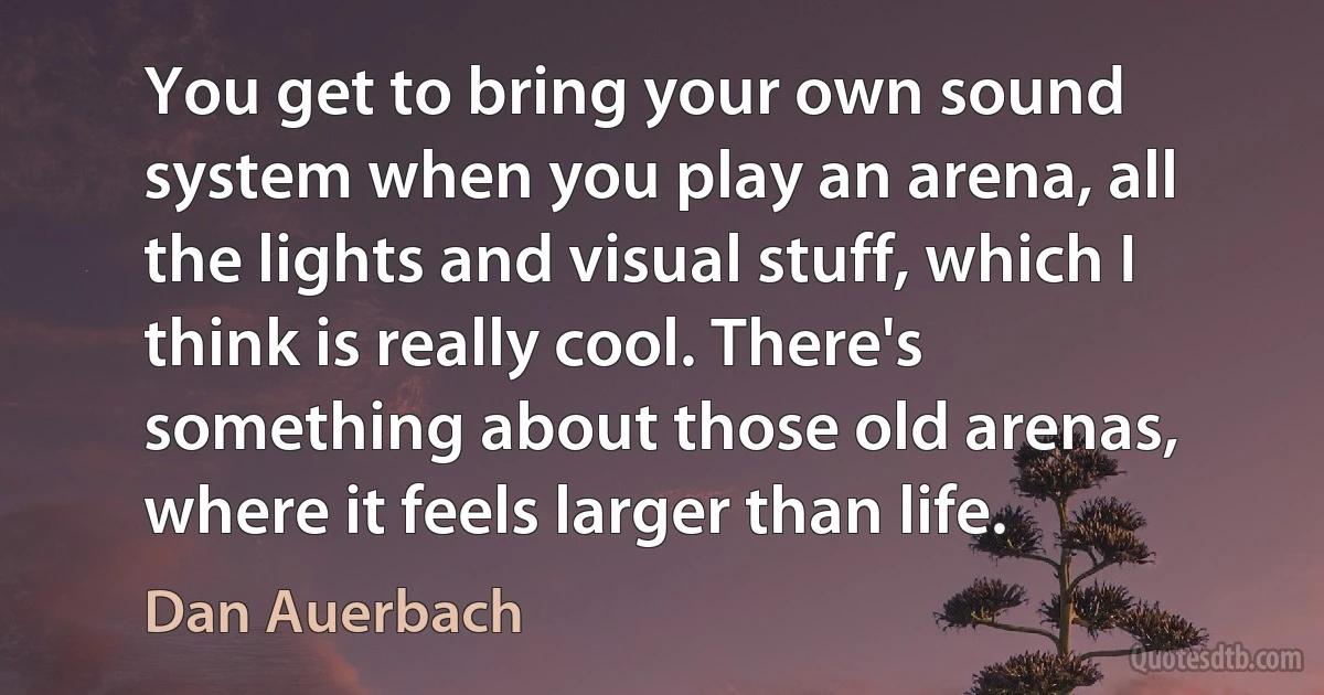 You get to bring your own sound system when you play an arena, all the lights and visual stuff, which I think is really cool. There's something about those old arenas, where it feels larger than life. (Dan Auerbach)