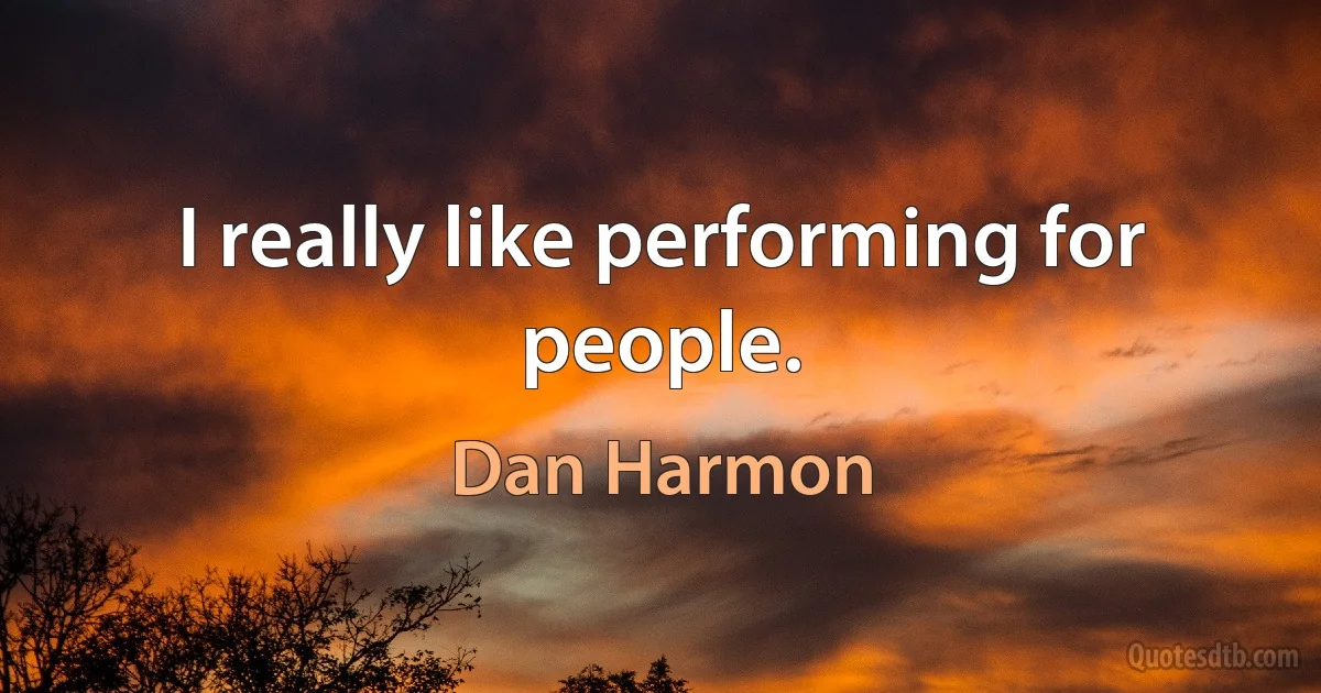 I really like performing for people. (Dan Harmon)