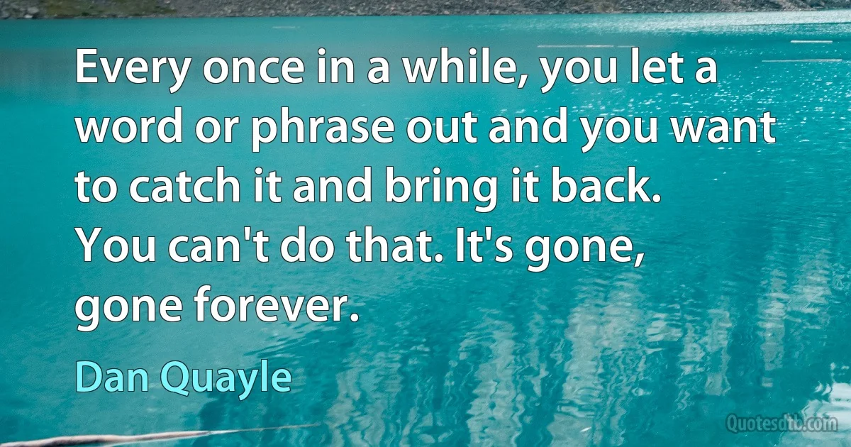 Every once in a while, you let a word or phrase out and you want to catch it and bring it back. You can't do that. It's gone, gone forever. (Dan Quayle)