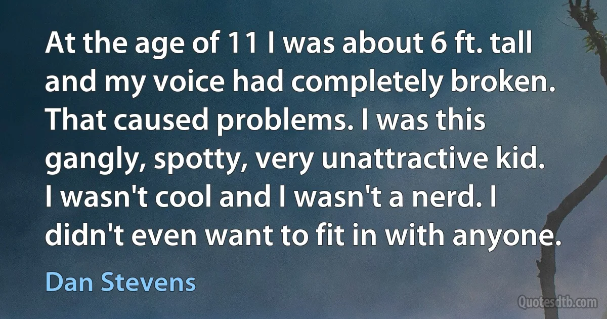 At the age of 11 I was about 6 ft. tall and my voice had completely broken. That caused problems. I was this gangly, spotty, very unattractive kid. I wasn't cool and I wasn't a nerd. I didn't even want to fit in with anyone. (Dan Stevens)