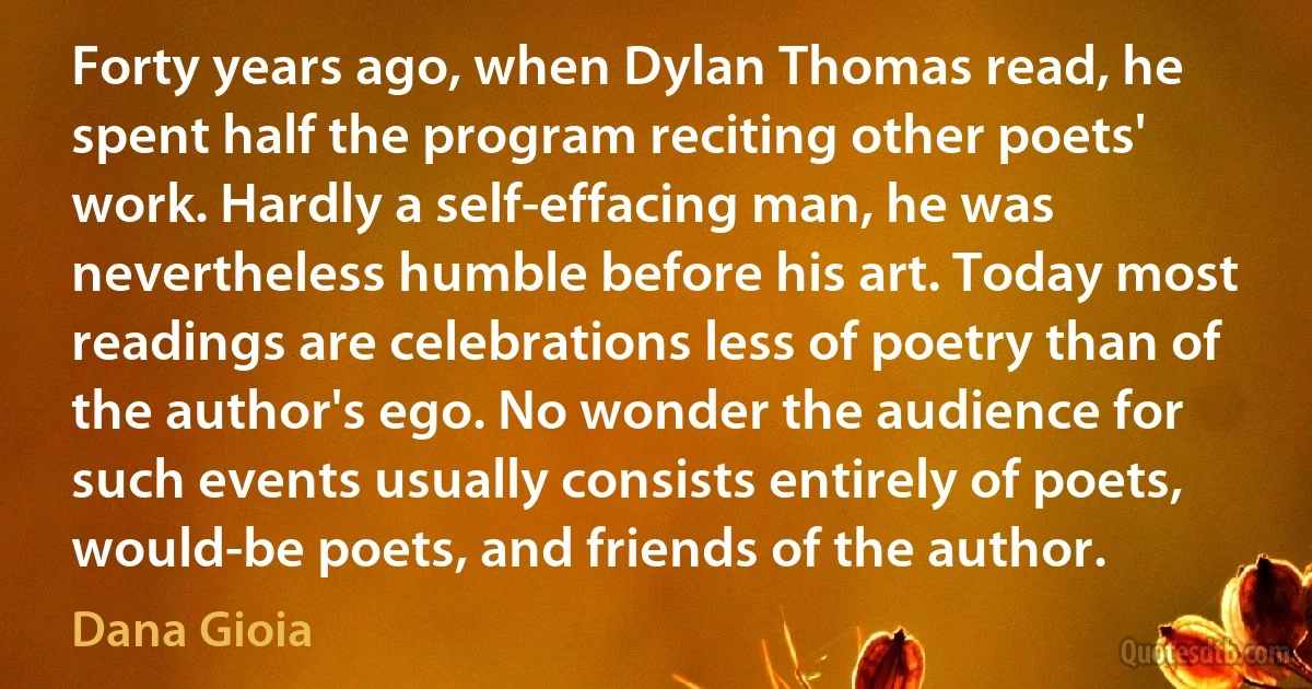 Forty years ago, when Dylan Thomas read, he spent half the program reciting other poets' work. Hardly a self-effacing man, he was nevertheless humble before his art. Today most readings are celebrations less of poetry than of the author's ego. No wonder the audience for such events usually consists entirely of poets, would-be poets, and friends of the author. (Dana Gioia)