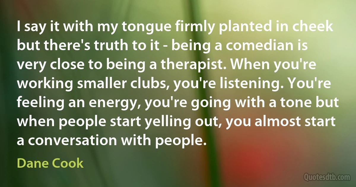 I say it with my tongue firmly planted in cheek but there's truth to it - being a comedian is very close to being a therapist. When you're working smaller clubs, you're listening. You're feeling an energy, you're going with a tone but when people start yelling out, you almost start a conversation with people. (Dane Cook)