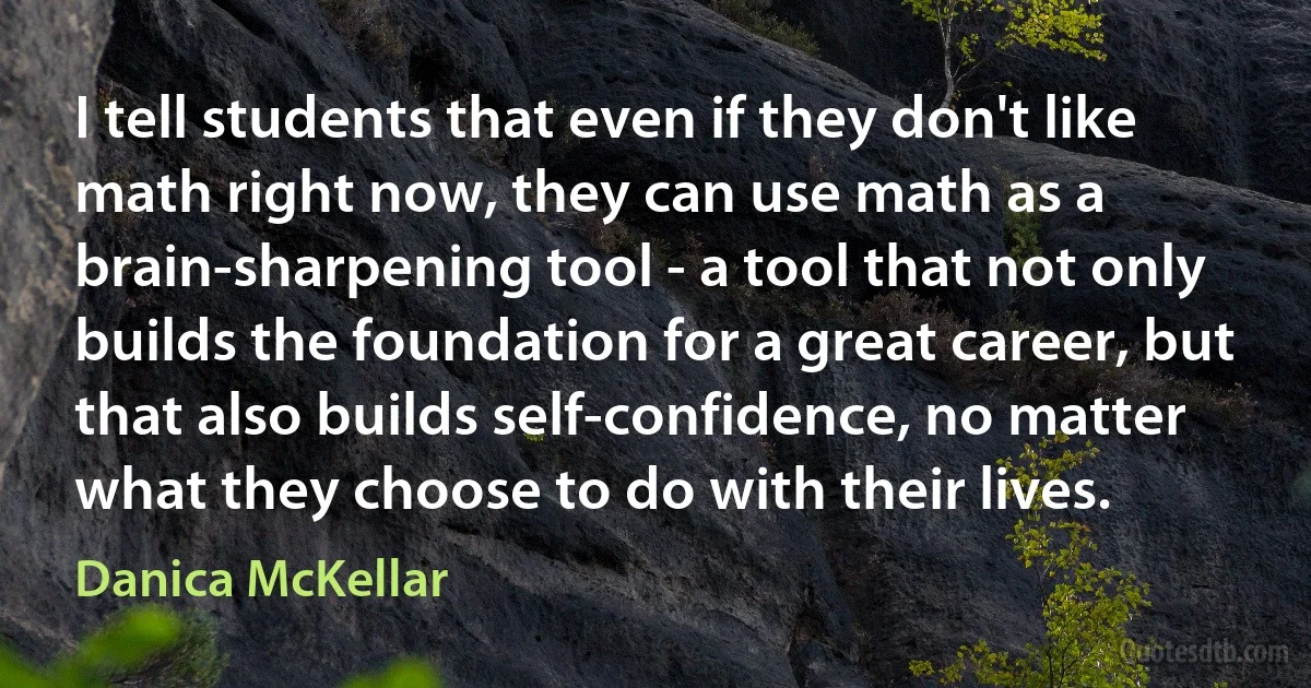 I tell students that even if they don't like math right now, they can use math as a brain-sharpening tool - a tool that not only builds the foundation for a great career, but that also builds self-confidence, no matter what they choose to do with their lives. (Danica McKellar)