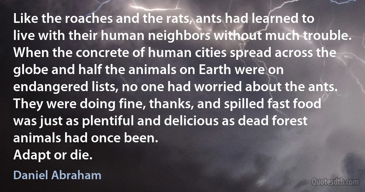 Like the roaches and the rats, ants had learned to live with their human neighbors without much trouble. When the concrete of human cities spread across the globe and half the animals on Earth were on endangered lists, no one had worried about the ants. They were doing fine, thanks, and spilled fast food was just as plentiful and delicious as dead forest animals had once been.
Adapt or die. (Daniel Abraham)