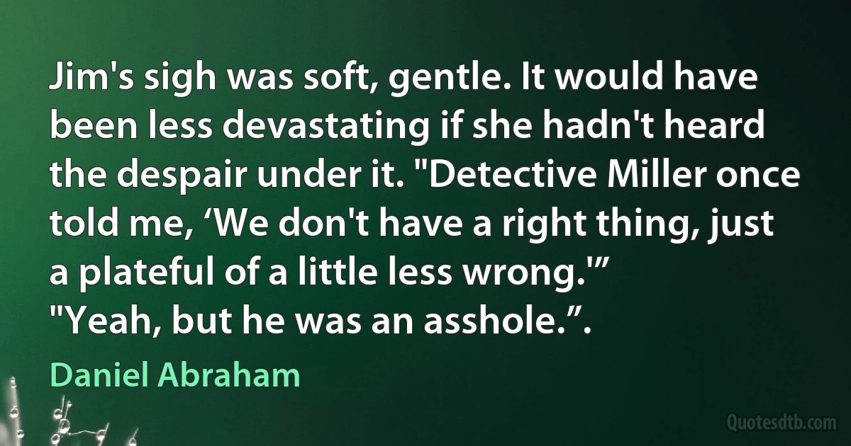 Jim's sigh was soft, gentle. It would have been less devastating if she hadn't heard the despair under it. "Detective Miller once told me, ‘We don't have a right thing, just a plateful of a little less wrong.'”
"Yeah, but he was an asshole.”. (Daniel Abraham)