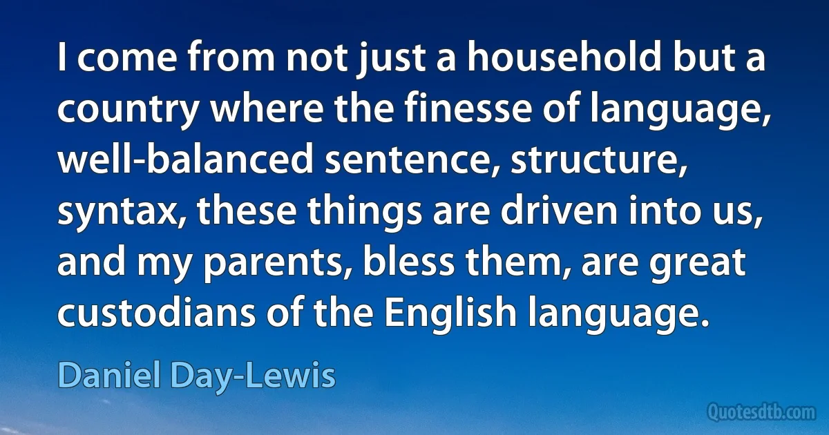 I come from not just a household but a country where the finesse of language, well-balanced sentence, structure, syntax, these things are driven into us, and my parents, bless them, are great custodians of the English language. (Daniel Day-Lewis)