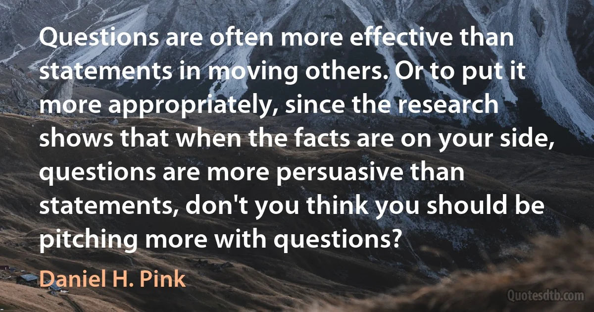 Questions are often more effective than statements in moving others. Or to put it more appropriately, since the research shows that when the facts are on your side, questions are more persuasive than statements, don't you think you should be pitching more with questions? (Daniel H. Pink)